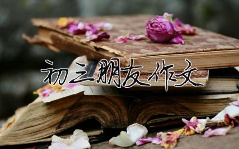 初三朋友作文 初三的友谊作文600字（精选合集7篇）